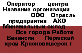 Оператор Call-центра › Название организации ­ Call-Telecom, ООО › Отрасль предприятия ­ АХО › Минимальный оклад ­ 45 000 - Все города Работа » Вакансии   . Пермский край,Красновишерск г.